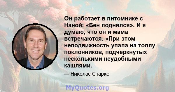 Он работает в питомнике с Наной: «Бен поднялся». И я думаю, что он и мама встречаются. «При этом неподвижность упала на толпу поклонников, подчеркнутых несколькими неудобными кашлями.