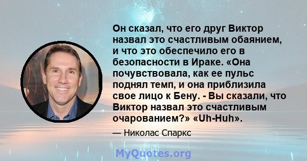 Он сказал, что его друг Виктор назвал это счастливым обаянием, и что это обеспечило его в безопасности в Ираке. «Она почувствовала, как ее пульс поднял темп, и она приблизила свое лицо к Бену. - Вы сказали, что Виктор