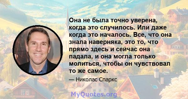 Она не была точно уверена, когда это случилось. Или даже когда это началось. Все, что она знала наверняка, это то, что прямо здесь и сейчас она падала, и она могла только молиться, чтобы он чувствовал то же самое.