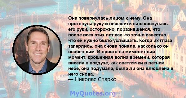 Она повернулась лицом к нему. Она протянула руку и нерешительно коснулась его руки, осторожно, поразившейся, что после всех этих лет как -то точно известно, что ей нужно было услышать. Когда их глаза заперлись, она