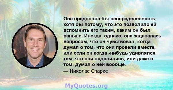 Она предпочла бы неопределенность, хотя бы потому, что это позволило ей вспомнить его таким, каким он был раньше. Иногда, однако, она задавалась вопросом, что он чувствовал, когда думал о том, что они провели вместе,