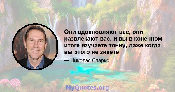 Они вдохновляют вас, они развлекают вас, и вы в конечном итоге изучаете тонну, даже когда вы этого не знаете