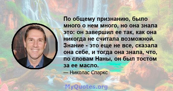 По общему признанию, было много о нем много, но она знала это: он завершил ее так, как она никогда не считала возможной. Знание - это еще не все, сказала она себе, и тогда она знала, что, по словам Наны, он был тостом