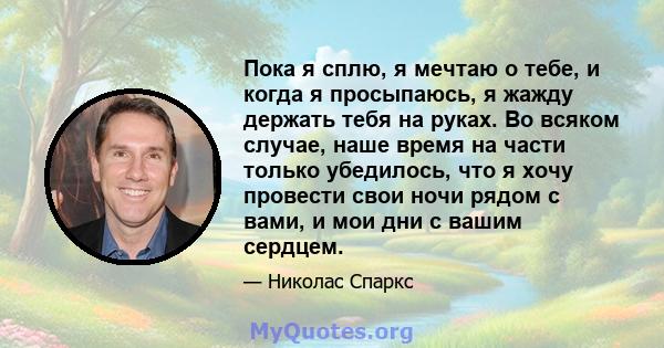 Пока я сплю, я мечтаю о тебе, и когда я просыпаюсь, я жажду держать тебя на руках. Во всяком случае, наше время на части только убедилось, что я хочу провести свои ночи рядом с вами, и мои дни с вашим сердцем.