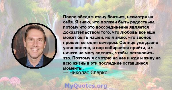 После обеда я стану бояться, несмотря на себя. Я знаю, что должен быть радостным, потому что это воссоединение является доказательством того, что любовь все еще может быть нашей, но я знаю, что звонок прошел сегодня