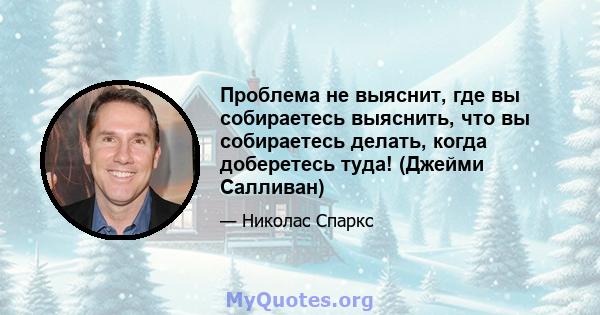 Проблема не выяснит, где вы собираетесь выяснить, что вы собираетесь делать, когда доберетесь туда! (Джейми Салливан)