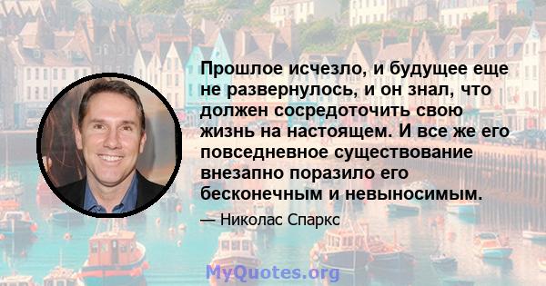 Прошлое исчезло, и будущее еще не развернулось, и он знал, что должен сосредоточить свою жизнь на настоящем. И все же его повседневное существование внезапно поразило его бесконечным и невыносимым.