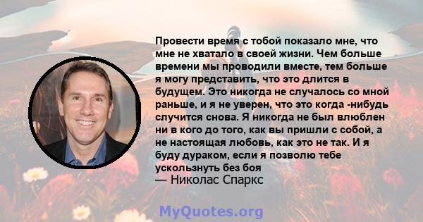 Провести время с тобой показало мне, что мне не хватало в своей жизни. Чем больше времени мы проводили вместе, тем больше я могу представить, что это длится в будущем. Это никогда не случалось со мной раньше, и я не