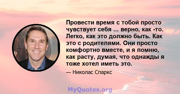 Провести время с тобой просто чувствует себя ... верно, как -то. Легко, как это должно быть. Как это с родителями. Они просто комфортно вместе, и я помню, как расту, думая, что однажды я тоже хотел иметь это.