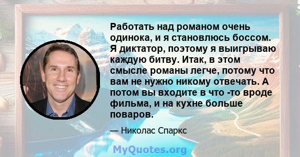 Работать над романом очень одинока, и я становлюсь боссом. Я диктатор, поэтому я выигрываю каждую битву. Итак, в этом смысле романы легче, потому что вам не нужно никому отвечать. А потом вы входите в что -то вроде