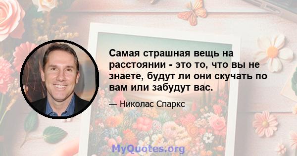 Самая страшная вещь на расстоянии - это то, что вы не знаете, будут ли они скучать по вам или забудут вас.