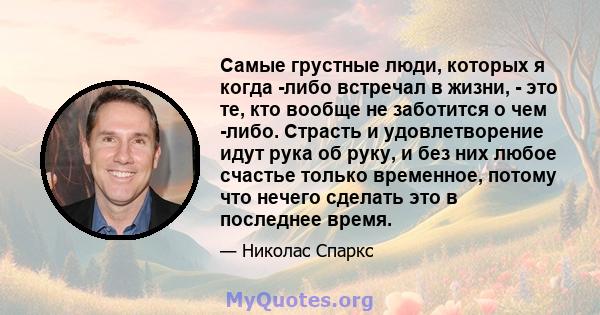 Самые грустные люди, которых я когда -либо встречал в жизни, - это те, кто вообще не заботится о чем -либо. Страсть и удовлетворение идут рука об руку, и без них любое счастье только временное, потому что нечего сделать 