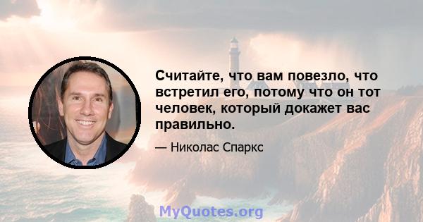 Считайте, что вам повезло, что встретил его, потому что он тот человек, который докажет вас правильно.