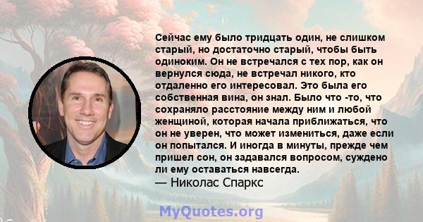 Сейчас ему было тридцать один, не слишком старый, но достаточно старый, чтобы быть одиноким. Он не встречался с тех пор, как он вернулся сюда, не встречал никого, кто отдаленно его интересовал. Это была его собственная