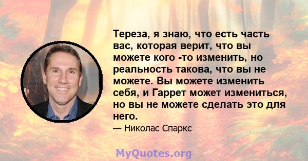 Тереза, я знаю, что есть часть вас, которая верит, что вы можете кого -то изменить, но реальность такова, что вы не можете. Вы можете изменить себя, и Гаррет может измениться, но вы не можете сделать это для него.