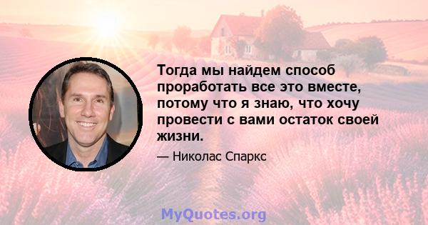 Тогда мы найдем способ проработать все это вместе, потому что я знаю, что хочу провести с вами остаток своей жизни.