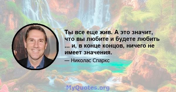 Ты все еще жив. А это значит, что вы любите и будете любить ... и, в конце концов, ничего не имеет значения.