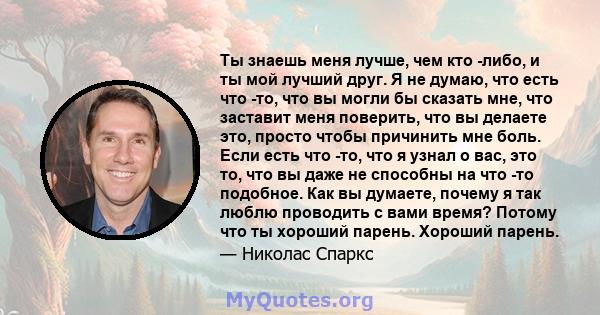 Ты знаешь меня лучше, чем кто -либо, и ты мой лучший друг. Я не думаю, что есть что -то, что вы могли бы сказать мне, что заставит меня поверить, что вы делаете это, просто чтобы причинить мне боль. Если есть что -то,