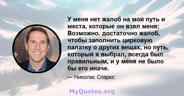 У меня нет жалоб на мой путь и места, которые он взял меня; Возможно, достаточно жалоб, чтобы заполнить цирковую палатку о других вещах, но путь, который я выбрал, всегда был правильным, и у меня не было бы его иначе.