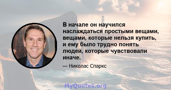 В начале он научился наслаждаться простыми вещами, вещами, которые нельзя купить, и ему было трудно понять людей, которые чувствовали иначе.