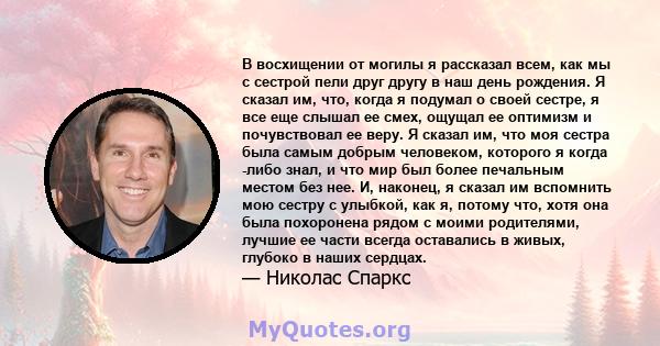 В восхищении от могилы я рассказал всем, как мы с сестрой пели друг другу в наш день рождения. Я сказал им, что, когда я подумал о своей сестре, я все еще слышал ее смех, ощущал ее оптимизм и почувствовал ее веру. Я