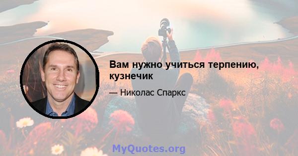 Вам нужно учиться терпению, кузнечик