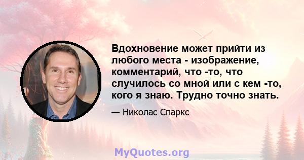 Вдохновение может прийти из любого места - изображение, комментарий, что -то, что случилось со мной или с кем -то, кого я знаю. Трудно точно знать.