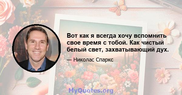 Вот как я всегда хочу вспомнить свое время с тобой. Как чистый белый свет, захватывающий дух.