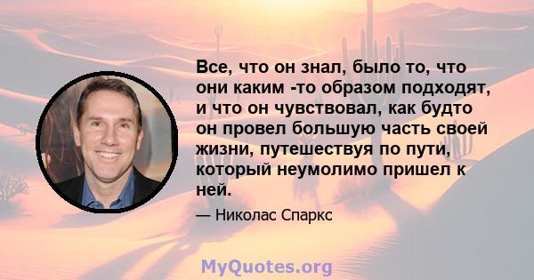 Все, что он знал, было то, что они каким -то образом подходят, и что он чувствовал, как будто он провел большую часть своей жизни, путешествуя по пути, который неумолимо пришел к ней.