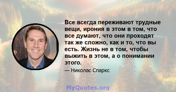 Все всегда переживают трудные вещи, ирония в этом в том, что все думают, что они проходят так же сложно, как и то, что вы есть. Жизнь не в том, чтобы выжить в этом, а о понимании этого.