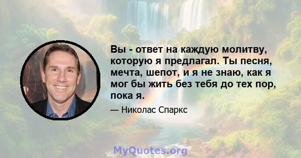 Вы - ответ на каждую молитву, которую я предлагал. Ты песня, мечта, шепот, и я не знаю, как я мог бы жить без тебя до тех пор, пока я.