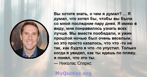 Вы хотите знать, о чем я думал? ... Я думал, что хотел бы, чтобы вы были со мной последние пару дней. Я имею в виду, мне понравилось узнать всех лучше. Мы вместе пообедали, и ужин прошлой ночью был очень веселым, но это 