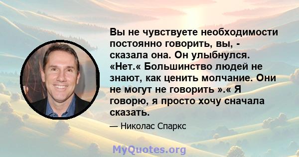 Вы не чувствуете необходимости постоянно говорить, вы, - сказала она. Он улыбнулся. «Нет.« Большинство людей не знают, как ценить молчание. Они не могут не говорить ».« Я говорю, я просто хочу сначала сказать.