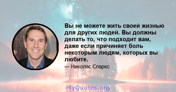 Вы не можете жить своей жизнью для других людей. Вы должны делать то, что подходит вам, даже если причиняет боль некоторым людям, которых вы любите.