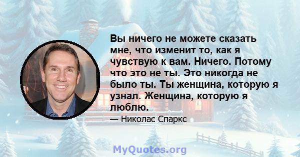 Вы ничего не можете сказать мне, что изменит то, как я чувствую к вам. Ничего. Потому что это не ты. Это никогда не было ты. Ты женщина, которую я узнал. Женщина, которую я люблю.