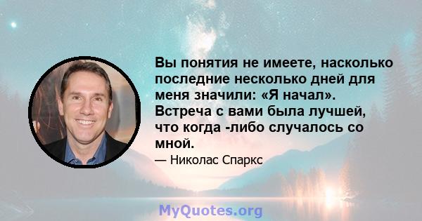 Вы понятия не имеете, насколько последние несколько дней для меня значили: «Я начал». Встреча с вами была лучшей, что когда -либо случалось со мной.