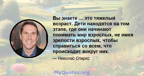 Вы знаете ... это тяжелый возраст. Дети находятся на том этапе, где они начинают понимать мир взрослых, не имея зрелости взрослых, чтобы справиться со всем, что происходит вокруг них.