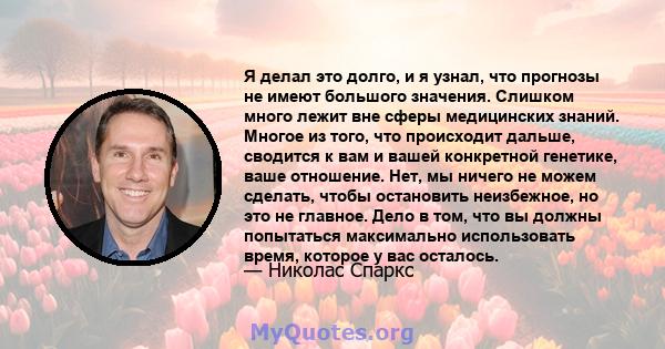 Я делал это долго, и я узнал, что прогнозы не имеют большого значения. Слишком много лежит вне сферы медицинских знаний. Многое из того, что происходит дальше, сводится к вам и вашей конкретной генетике, ваше отношение. 