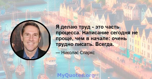 Я делаю труд - это часть процесса. Написание сегодня не проще, чем в начале: очень трудно писать. Всегда.