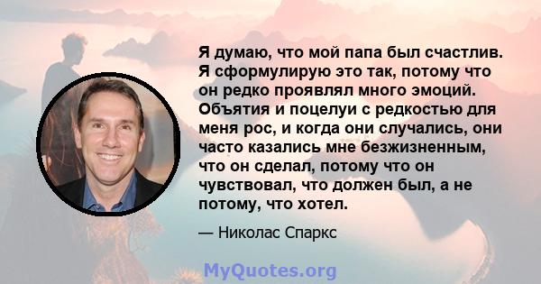 Я думаю, что мой папа был счастлив. Я сформулирую это так, потому что он редко проявлял много эмоций. Объятия и поцелуи с редкостью для меня рос, и когда они случались, они часто казались мне безжизненным, что он