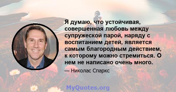 Я думаю, что устойчивая, совершенная любовь между супружеской парой, наряду с воспитанием детей, является самым благородным действием, к которому можно стремиться. О нем не написано очень много.