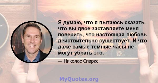 Я думаю, что я пытаюсь сказать, что вы двое заставляете меня поверить, что настоящая любовь действительно существует. И что даже самые темные часы не могут убрать это.