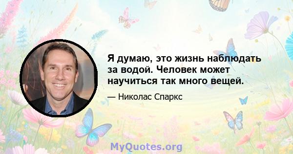 Я думаю, это жизнь наблюдать за водой. Человек может научиться так много вещей.