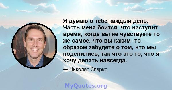 Я думаю о тебе каждый день. Часть меня боится, что наступит время, когда вы не чувствуете то же самое, что вы каким -то образом забудете о том, что мы поделились, так что это то, что я хочу делать навсегда.