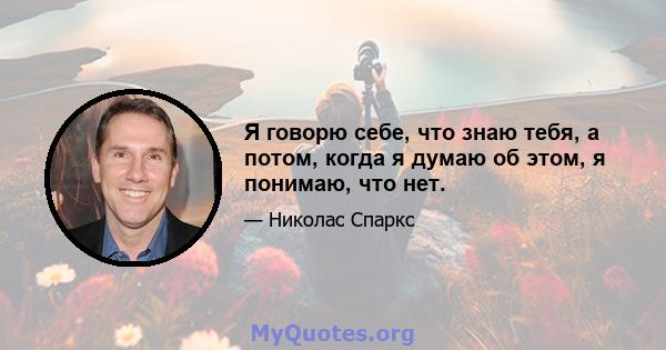 Я говорю себе, что знаю тебя, а потом, когда я думаю об этом, я понимаю, что нет.