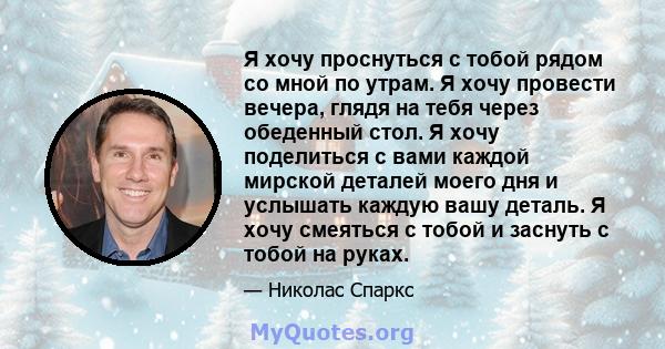 Я хочу проснуться с тобой рядом со мной по утрам. Я хочу провести вечера, глядя на тебя через обеденный стол. Я хочу поделиться с вами каждой мирской деталей моего дня и услышать каждую вашу деталь. Я хочу смеяться с