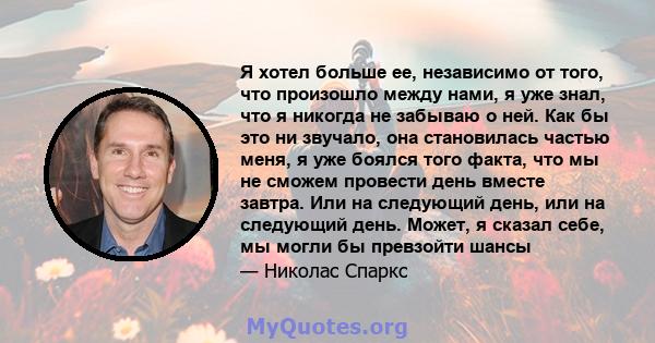 Я хотел больше ее, независимо от того, что произошло между нами, я уже знал, что я никогда не забываю о ней. Как бы это ни звучало, она становилась частью меня, я уже боялся того факта, что мы не сможем провести день