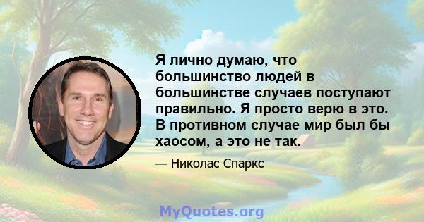 Я лично думаю, что большинство людей в большинстве случаев поступают правильно. Я просто верю в это. В противном случае мир был бы хаосом, а это не так.