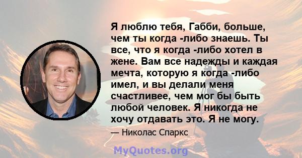 Я люблю тебя, Габби, больше, чем ты когда -либо знаешь. Ты все, что я когда -либо хотел в жене. Вам все надежды и каждая мечта, которую я когда -либо имел, и вы делали меня счастливее, чем мог бы быть любой человек. Я