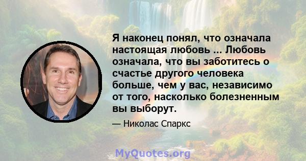 Я наконец понял, что означала настоящая любовь ... Любовь означала, что вы заботитесь о счастье другого человека больше, чем у вас, независимо от того, насколько болезненным вы выборут.